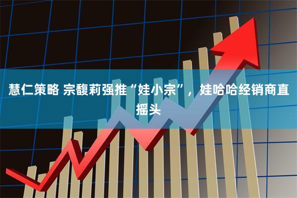 慧仁策略 宗馥莉强推“娃小宗”，娃哈哈经销商直摇头