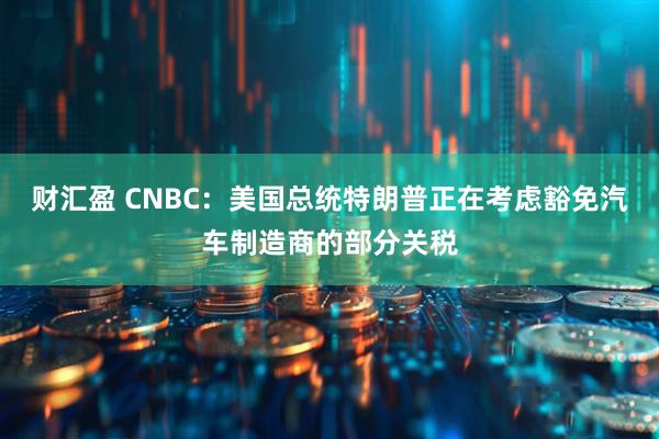 财汇盈 CNBC：美国总统特朗普正在考虑豁免汽车制造商的部分关税