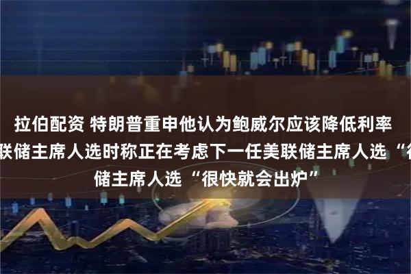 拉伯配资 特朗普重申他认为鲍威尔应该降低利率 谈及下一任美联储主席人选时称正在考虑下一任美联储主席人选 “很快就会出炉”