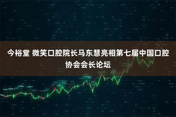 今裕堂 微笑口腔院长马东慧亮相第七届中国口腔协会会长论坛