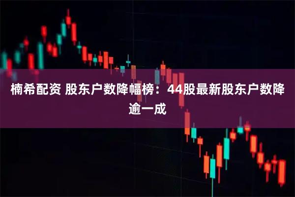 楠希配资 股东户数降幅榜：44股最新股东户数降逾一成