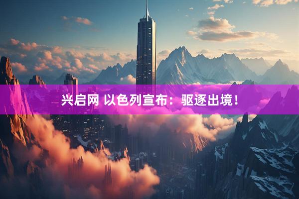 兴启网 以色列宣布：驱逐出境！