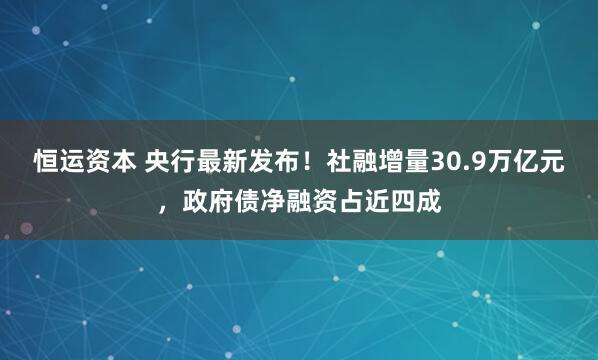 恒运资本 央行最新发布！社融增量30.9万亿元，政府债净融资占近四成