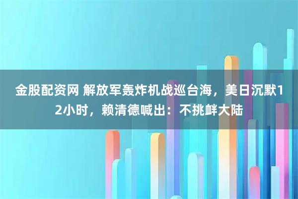 金股配资网 解放军轰炸机战巡台海，美日沉默12小时，赖清德喊出：不挑衅大陆