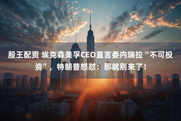 股王配资 埃克森美孚CEO直言委内瑞拉“不可投资”，特朗普怒怼：那就别来了！