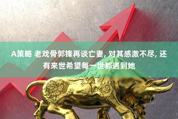 A策略 老戏骨郭锋再谈亡妻, 对其感激不尽, 还有来世希望每一世都遇到她