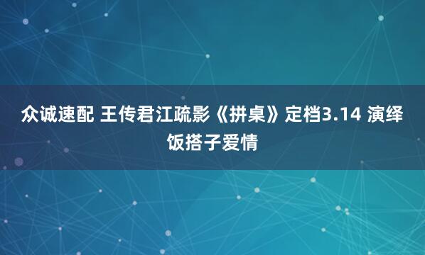 众诚速配 王传君江疏影《拼桌》定档3.14 演绎饭搭子爱情