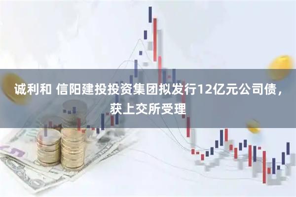 诚利和 信阳建投投资集团拟发行12亿元公司债，获上交所受理