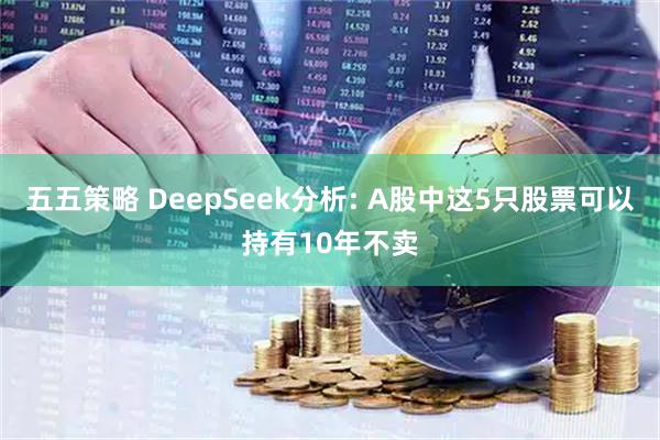 五五策略 DeepSeek分析: A股中这5只股票可以持有10年不卖