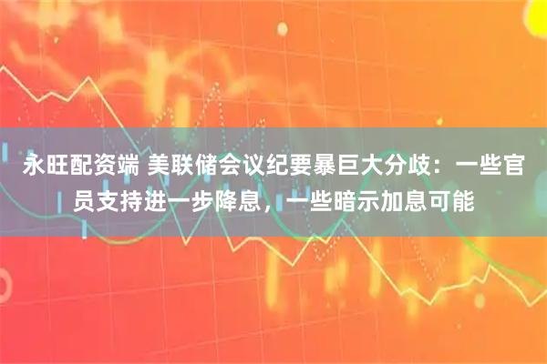 永旺配资端 美联储会议纪要暴巨大分歧：一些官员支持进一步降息，一些暗示加息可能