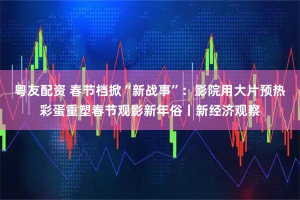 粤友配资 春节档掀“新战事”：影院用大片预热彩蛋重塑春节观影新年俗丨新经济观察
