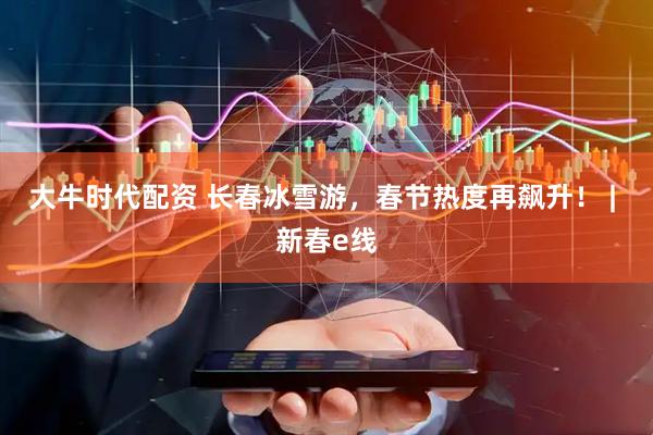 大牛时代配资 长春冰雪游，春节热度再飙升！ | 新春e线