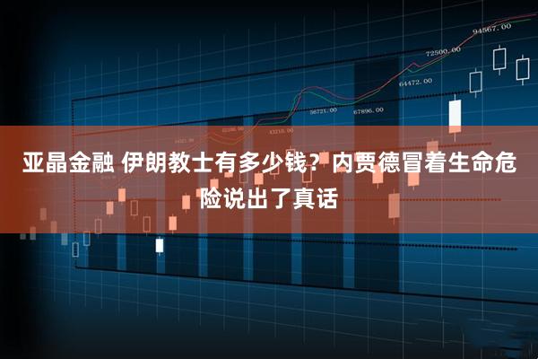 亚晶金融 伊朗教士有多少钱？内贾德冒着生命危险说出了真话