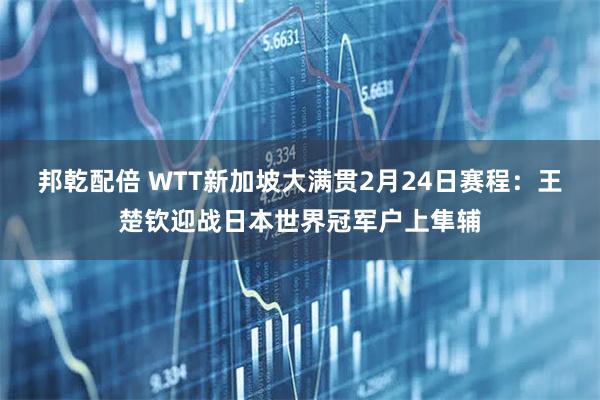 邦乾配倍 WTT新加坡大满贯2月24日赛程：王楚钦迎战日本世界冠军户上隼辅