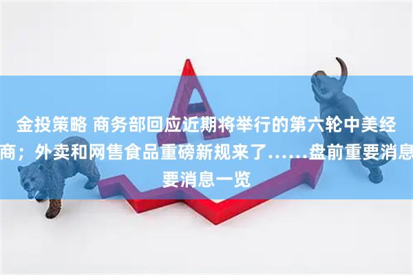 金投策略 商务部回应近期将举行的第六轮中美经贸磋商；外卖和网售食品重磅新规来了……盘前重要消息一览