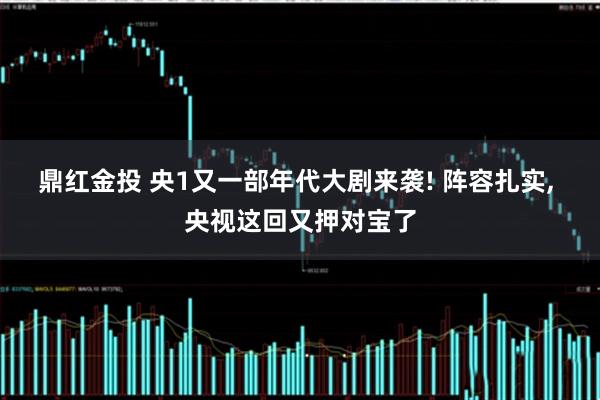 鼎红金投 央1又一部年代大剧来袭! 阵容扎实, 央视这回又押对宝了