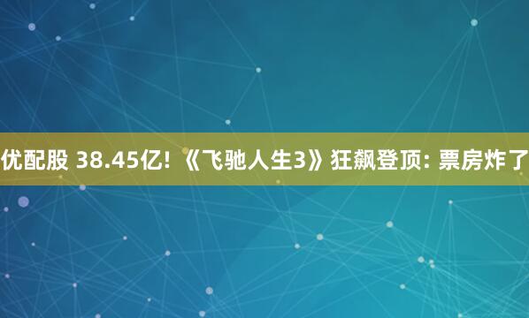 优配股 38.45亿! 《飞驰人生3》狂飙登顶: 票房炸了