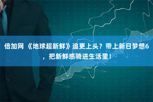 倍加网 《地球超新鲜》追更上头？带上新日梦想6，把新鲜感骑进生活里！