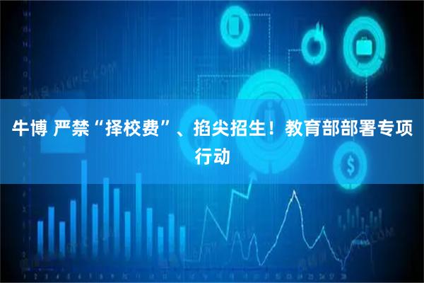 牛博 严禁“择校费”、掐尖招生！教育部部署专项行动