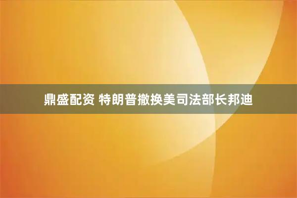 鼎盛配资 特朗普撤换美司法部长邦迪