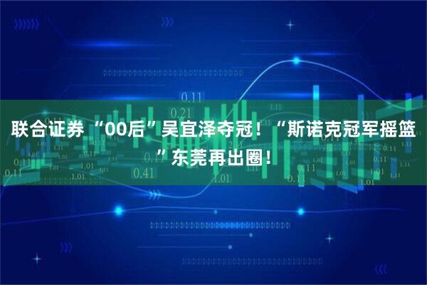 联合证券 “00后”吴宜泽夺冠！“斯诺克冠军摇篮”东莞再出圈！